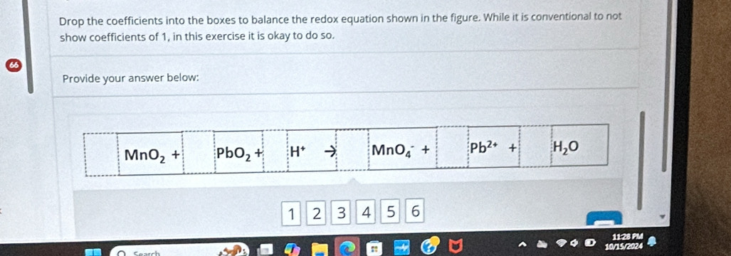 Drop the coefficients into the boxes to balance the redox equation shown in the figure. While it is conventional to not
show coefficients of 1, in this exercise it is okay to do so.
Provide your answer below:
1 2 3 14 5 6
11:28 PM
10/15/2024