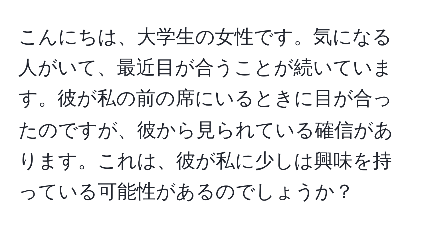 こんにちは、大学生の女性です。気になる人がいて、最近目が合うことが続いています。彼が私の前の席にいるときに目が合ったのですが、彼から見られている確信があります。これは、彼が私に少しは興味を持っている可能性があるのでしょうか？