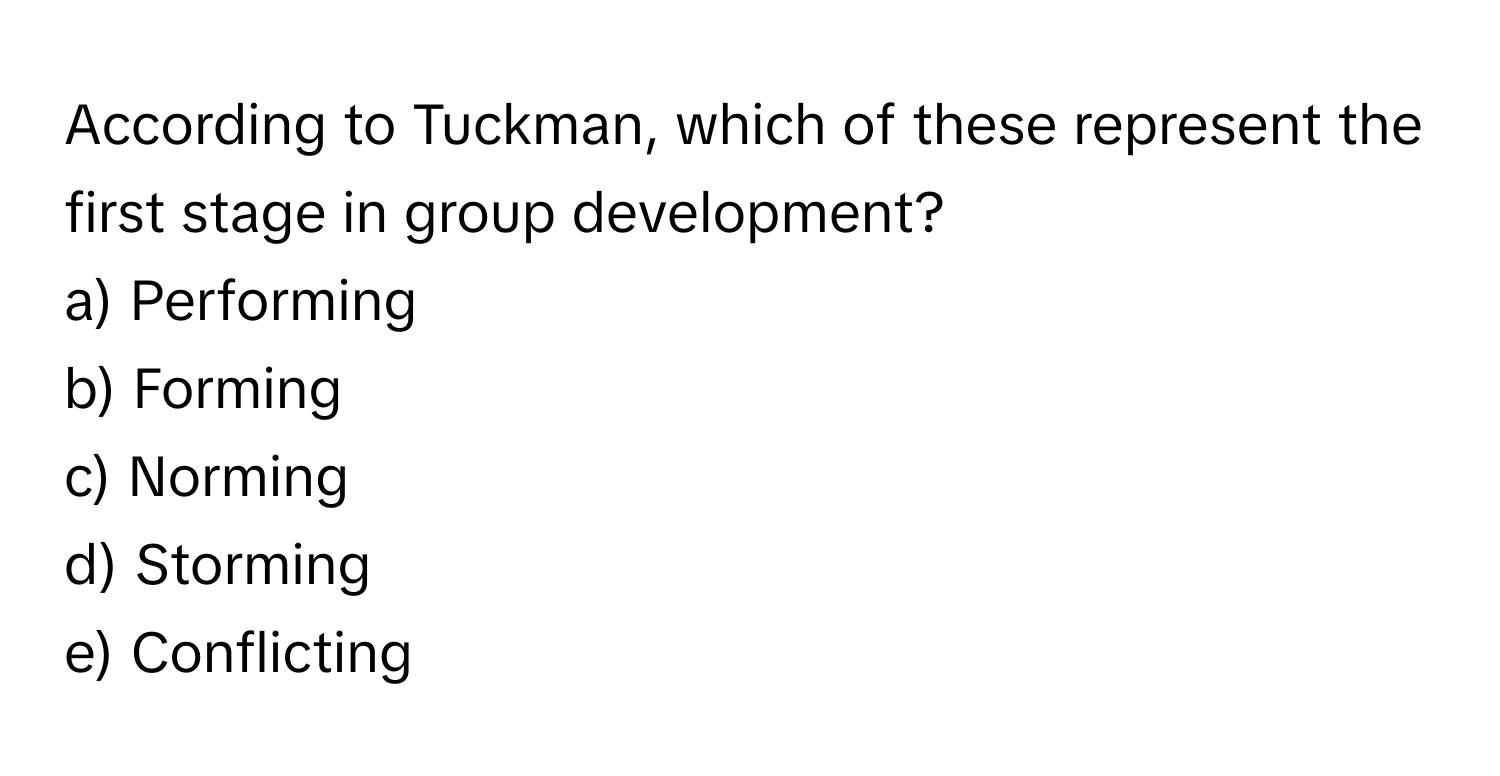 According to Tuckman, which of these represent the first stage in group development?

a) Performing
b) Forming
c) Norming
d) Storming
e) Conflicting