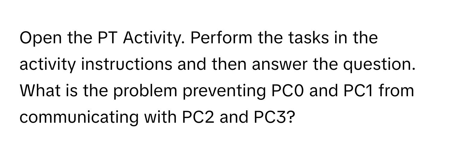 Open the PT Activity. Perform the tasks in the activity instructions and then answer the question. What is the problem preventing PC0 and PC1 from communicating with PC2 and PC3?