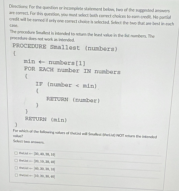 Directions: For the question or incomplete statement below, two of the suggested answers
are correct. For this question, you must select both correct choices to earn credit. No partial
credit will be earned if only one correct choice is selected. Select the two that are best in each
case.
The procedure Smallest is intended to return the least value in the list numbers. The
procedure does not work as intended.
PROCEDURE Smallest (numbers)

min ← numbers[1]
FOR EACH number IN numbers

IF (number

RETURN (number


RETURN (min)

For which of the following values of theList will Smallest (theList) NOT return the intended
value?
Select two answers.
theList arrow [30,40,20,10]
theList arrow [20,10,30,40]
theList arrow [40,30,20,10]
theList arrow [10,20,30,40]