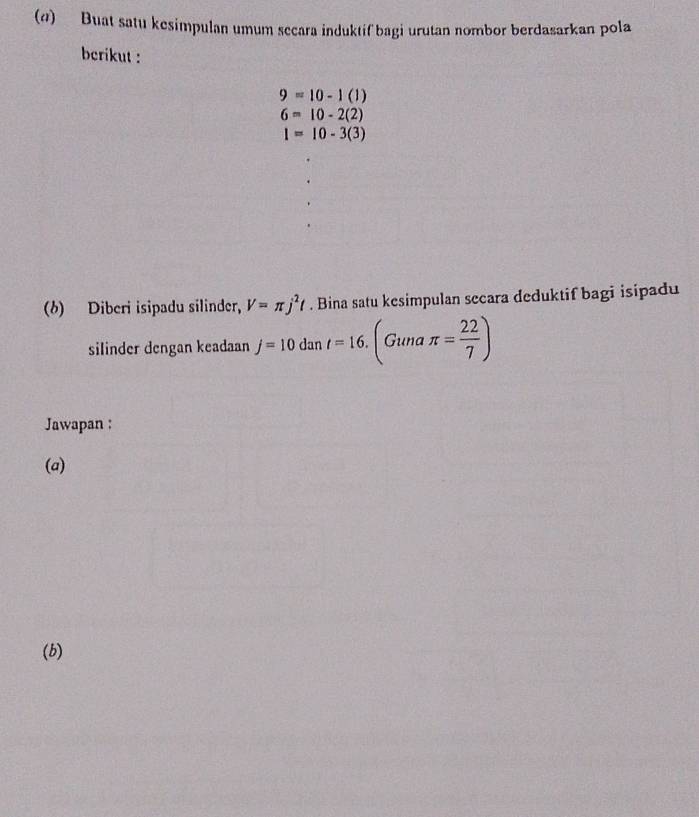 (@) Buat satu kesimpulan umum secara induktif bagi urutan nombor berdasarkan pola 
berikut :
9=10-1(1)
6=10-2(2)
I=10-3(3)
(6) Diberi isipadu silinder, V=π j^2t. Bina satu kesimpulan secara deduktif bagi isipadu 
silinder dengan keadaan j=10dant=16.(Gunaπ = 22/7 )
Jawapan : 
(a) 
(b)