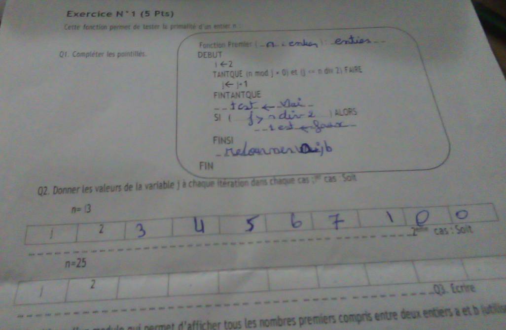 Exercice N^(·)1 (5 Pts) 
Cette fonction permet de tester la primalité d'un entier n : 
Fonction Fremier |_ 
) :_ 
_ 
Q1. Compléter les pointillés. DEBUT 
∈ 
TANTQUE (n mod j × 0) et (j div 2) FAIRE 
FINTANTQUE 
_ 
_ 
_ 
SI _ 
) ALORS 
_ 
FINSI 
_ 
_ 
FIN 
Q2. Donner les valeurs de la variable j à chaque itération dans chaque cas ;''' cas : Soit
n=13
1 2 
cas . t
n=25
1 2 
Q3. Écrire 
le qui permet d'afficher tous les nombres premiers compris entre deux entiers a et b jutils