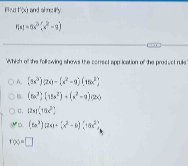 Find f'(x) and simplify.
f(x)=5x^3(x^2-9). 
Which of the following shows the correct application of the product rule
A、 (5x^3)(2x)-(x^2-9)(15x^2)
B. (5x^3)(15x^2)+(x^2-9)(2x)
C、 (2x)(15x^2)
D、 (5x^3)(2x)+(x^2-9)(15x^2)
f'(x)=□