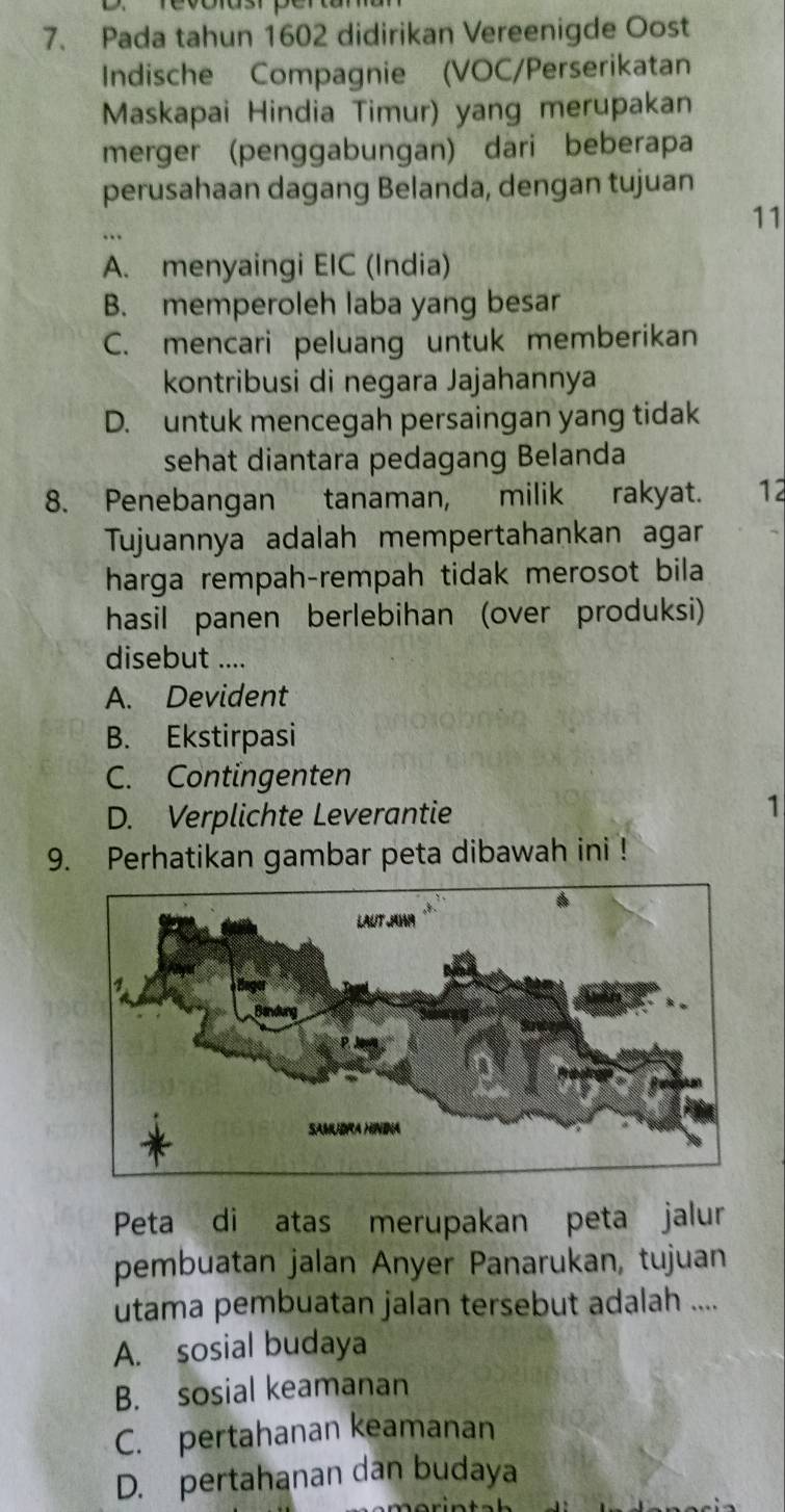 revoiusr pertam
7. Pada tahun 1602 didirikan Vereenigde Oost
Indische Compagnie (VOC/Perserikatan
Maskapai Hindia Timur) yang merupakan
merger (penggabungan) dari beberapa
perusahaan dagang Belanda, dengan tujuan
11
A. menyaingi EIC (India)
B. memperoleh laba yang besar
C. mencari peluang untuk memberikan
kontribusi di negara Jajahannya
D. untuk mencegah persaingan yang tidak
sehat diantara pedagang Belanda
8. Penebangan tanaman, milik rakyat. 12
Tujuannya adalah mempertahankan agar
harga rempah-rempah tidak merosot bila
hasil panen berlebihan (over produksi)
disebut ....
A. Devident
B. Ekstirpasi
C. Contingenten
D. Verplichte Leverantie
1
9. Perhatikan gambar peta dibawah ini !
Peta di atas merupakan peta jalur
pembuatan jalan Anyer Panarukan, tujuan
utama pembuatan jalan tersebut adalah ....
A. sosial budaya
B. sosial keamanan
C. pertahanan keamanan
D. pertahanan dan budaya