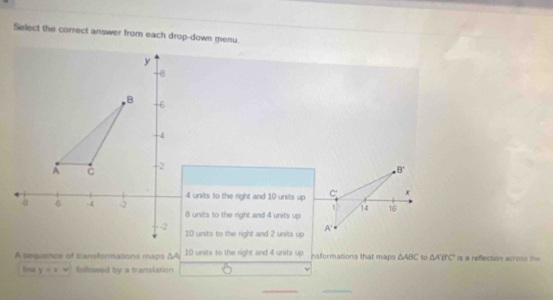 Select the correct answer from each drop-down menu.
B'
4 units to the right and 10 units up C: x
1 14 16
8 units to the right and 4 units up
10 units to the right and 2 units up A'
A sequence of transformations maps ΔAi 10 units to the right and 4 units up insformations that maps △ ABC to △ A'B'C is a reflection across the
linsa y=x followed by a translation
__