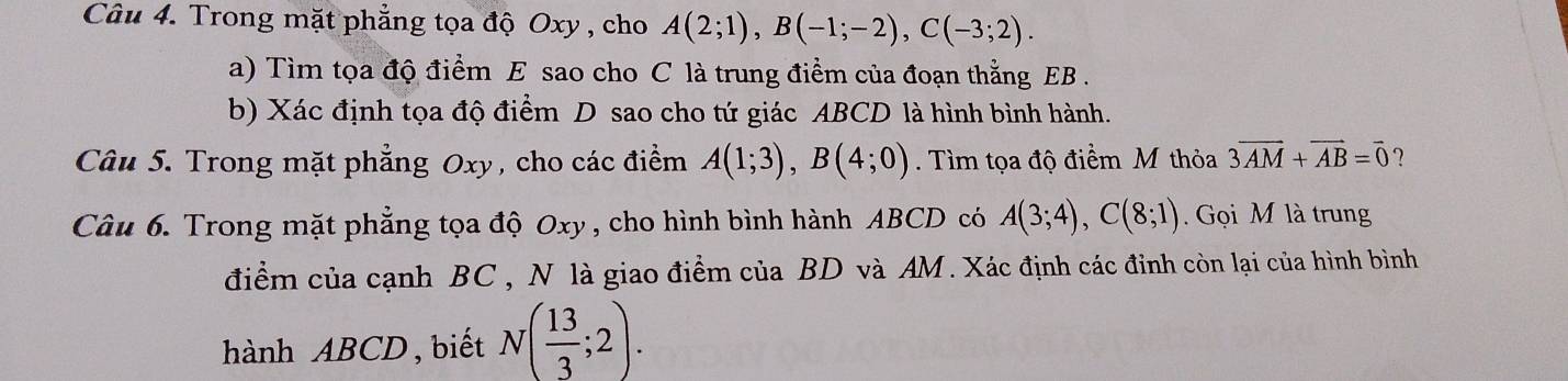 Trong mặt phẳng tọa độ Oxy , cho A(2;1), B(-1;-2), C(-3;2). 
a) Tìm tọa độ điểm E sao cho C là trung điểm của đoạn thằng EB. 
b) Xác định tọa độ điểm D sao cho tứ giác ABCD là hình bình hành. 
Câu 5. Trong mặt phẳng Oxy, cho các điểm A(1;3), B(4;0). Tìm tọa độ điểm M thỏa 3overline AM+vector AB=vector 0 ? 
Câu 6. Trong mặt phẳng tọa độ Oxy , cho hình bình hành ABCD có A(3;4), C(8;1). Gọi M là trung 
điểm của cạnh BC , N là giao điểm của BD và AM. Xác định các đinh còn lại của hình bình 
hành ABCD ,biết N( 13/3 ;2).