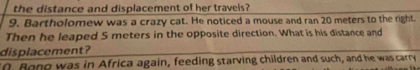 the distance and displacement of her travels?
9. Bartholomew was a crazy cat. He noticed a mouse and ran 20 meters to the right.
Then he leaped 5 meters in the opposite direction. What is his distance and
displacement?
0. Bono was in Africa again, feeding starving children and such, and he was carry