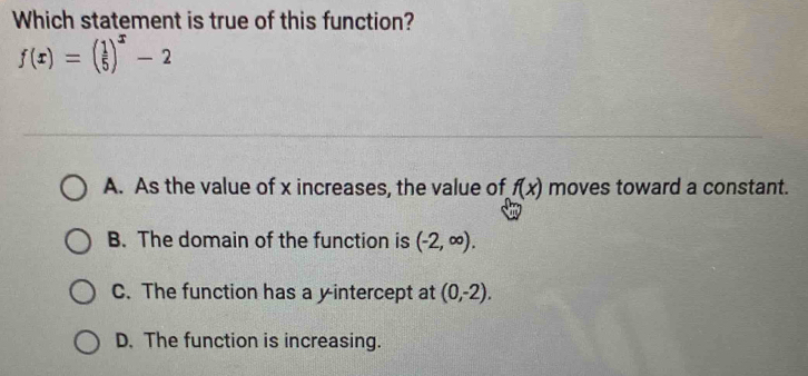 Which statement is true of this function?
f(x)=( 1/5 )^x-2
A. As the value of x increases, the value of f(x) moves toward a constant.
B. The domain of the function is (-2,∈fty ).
C. The function has a yintercept at (0,-2).
D. The function is increasing.