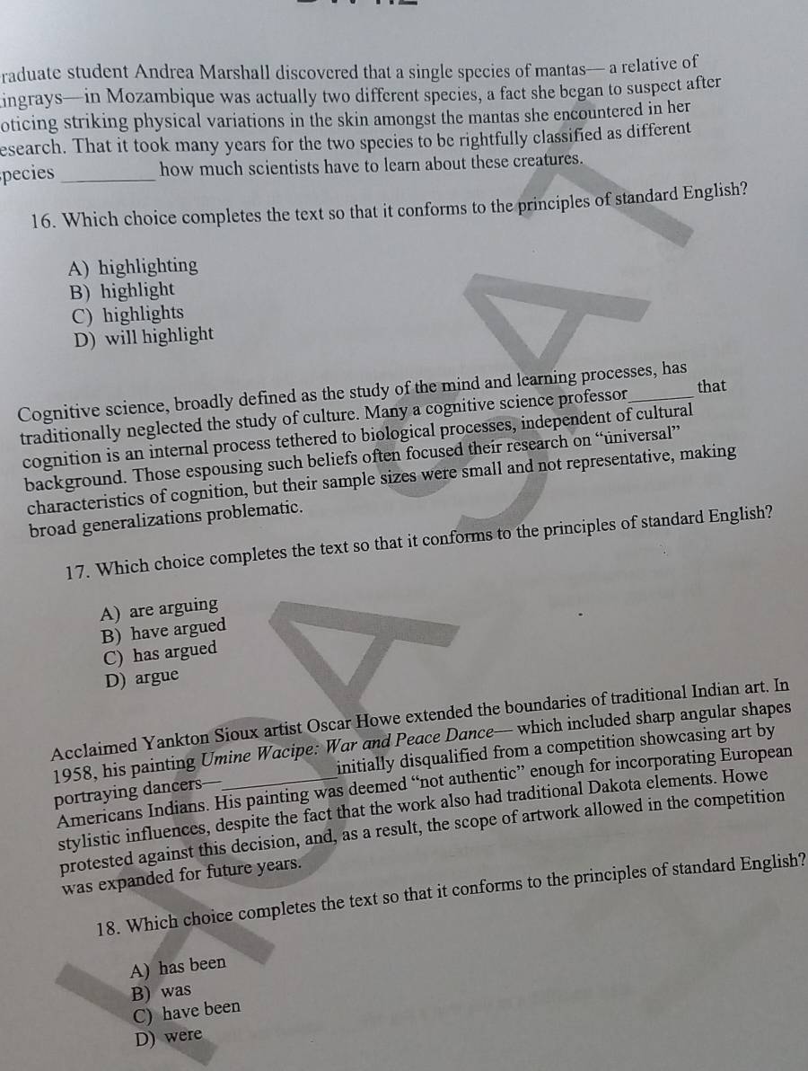 raduate student Andrea Marshall discovered that a single species of mantas— a relative of
ingrays—in Mozambique was actually two different species, a fact she began to suspect after
oticing striking physical variations in the skin amongst the mantas she encountered in her
esearch. That it took many years for the two species to be rightfully classified as different
pecies _how much scientists have to learn about these creatures.
16. Which choice completes the text so that it conforms to the principles of standard English?
A) highlighting
B) highlight
C) highlights
D) will highlight
that
Cognitive science, broadly defined as the study of the mind and learning processes, has
traditionally neglected the study of culture. Many a cognitive science professor
cognition is an internal process tethered to biological processes, independent of cultural
background. Those espousing such beliefs often focused their research on “üniversal”
characteristics of cognition, but their sample sizes were small and not representative, making
broad generalizations problematic.
17. Which choice completes the text so that it conforms to the principles of standard English?
A) are arguing
B) have argued
C) has argued
D) argue
Acclaimed Yankton Sioux artist Oscar Howe extended the boundaries of traditional Indian art. In
1958, his painting Umine Wacipe: War and Peace Dance— which included sharp angular shapes
portraying dancers—_ initially disqualified from a competition showcasing art by
Americans Indians. His painting was deemed “not authentic” enough for incorporating European
stylistic influences, despite the fact that the work also had traditional Dakota elements. Howe
protested against this decision, and, as a result, the scope of artwork allowed in the competition
was expanded for future years.
18. Which choice completes the text so that it conforms to the principles of standard English?
A) has been
B) was
C) have been
D) were