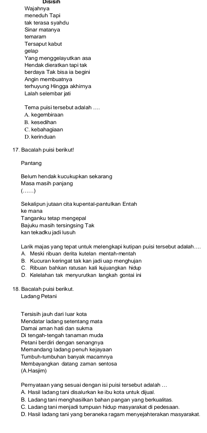 Disisih
Wajahnya
meneduh Tapi
tak terasa syahdu
Sinar matanya
temaram
Tersaput kabut
gelap
Yang menggelayutkan asa
Hendak dieratkan tapi tak
berdaya Tak bisa ia begini
Angin membuatnya
terhuyung Hingga akhirnya
Lalah selembar jati
Tema puisi tersebut adalah ....
A. kegembiraan
B. kesedihan
C. kebahagiaan
D. kerin duan
17. Bacalah puisi berikut!
Pantang
Belum hendak kucukupkan sekarang
Masa masih panjang
(……)
Sekalipun jutaan cita kupental-pantulkan Entah
ke mana
Tanganku tetap mengepal
Bajuku masih tersingsing Tak
kan tekadku jadi lusuh
Larik majas yang tepat untuk melengkapi kutipan puisi tersebut adalah…...
A. Meski ribuan derita kutelan mentah-mentah
B. Kucuran keringat tak kan jadi uap menghujan
C. Ribuan bahkan ratusan kali kujuangkan hidup
D. Kelelahan tak menyurutkan langkah gontai ini
18. Bacalah puisi berikut.
Ladang Petani
Tersisih jauh dari luar kota
Mendatar ladang setentang mata
Damai aman hati dan sukma
Di tengah-tengah tanaman muda
Petani berdiri dengan senangnya
Memandang ladang penuh kejayaan
Tumbuh-tumbuhan banyak macamnya
Membayangkan datang zaman sentosa
(A.Hasjim)
Pernyataan yang sesuai dengan isi puisi tersebut adalah ...
A. Hasil ladang tani disalurkan ke ibu kota untuk dijual.
B. Ladang tani menghasilkan bahan pangan yang berkualitas.
C. Ladang tani menjadi tumpuan hidup masyarakat di pedesaan.
D. Hasil ladang tani yang beraneka ragam menyejahterakan masyarakat