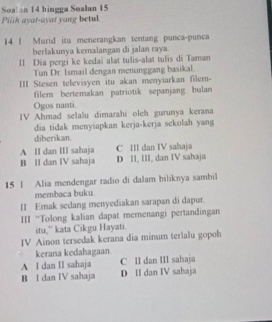 Soatan 14 hingga Soalan 15
Pilih ayat-ayat yang betul
14 I Murid itu menerangkan tentang punca-punca
berlakunya kemalangan di jalan raya.
II Dia pergi ke kedai alat tulis-alat tulis di Taman
Tun Dr. Ismail dengan menunggang basikal.
III Stesen televisyen itu akan menyiarkan filem-
filem bertemakan patriotik sepanjang bulan
Ogos nanti.
IV Ahmad selalu dimarahi oleh gurunya kerana
dia tidak menyiapkan kerja-kerja sekolah yang
diberikan.
A II dan III sahaja C III dan IV sahaja
B II dan IV sahaja D II, III, dan IV sahaja
15 I Alia mendengar radio di dalam biliknya sambil
membaca buku.
II Emak sedang menyediakan sarapan di dapur.
III “Tolong kalian dapat memenangi pertandingan
itu,” kata Cikgu Hayati.
IV Ainon tersedak kerana dia minum terlalu gopoh
kerana kedahagaan.
A I dan II sahaja C II dan III sahaja
B I dan IV sahaja D II dan IV sahaja