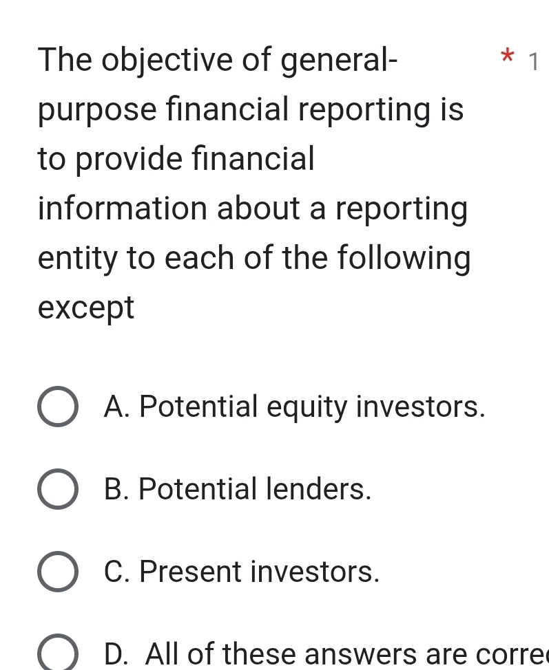 The objective of general- * 1
purpose financial reporting is
to provide financial
information about a reporting
entity to each of the following
except
A. Potential equity investors.
B. Potential lenders.
C. Present investors.
D. All of these answers are corre