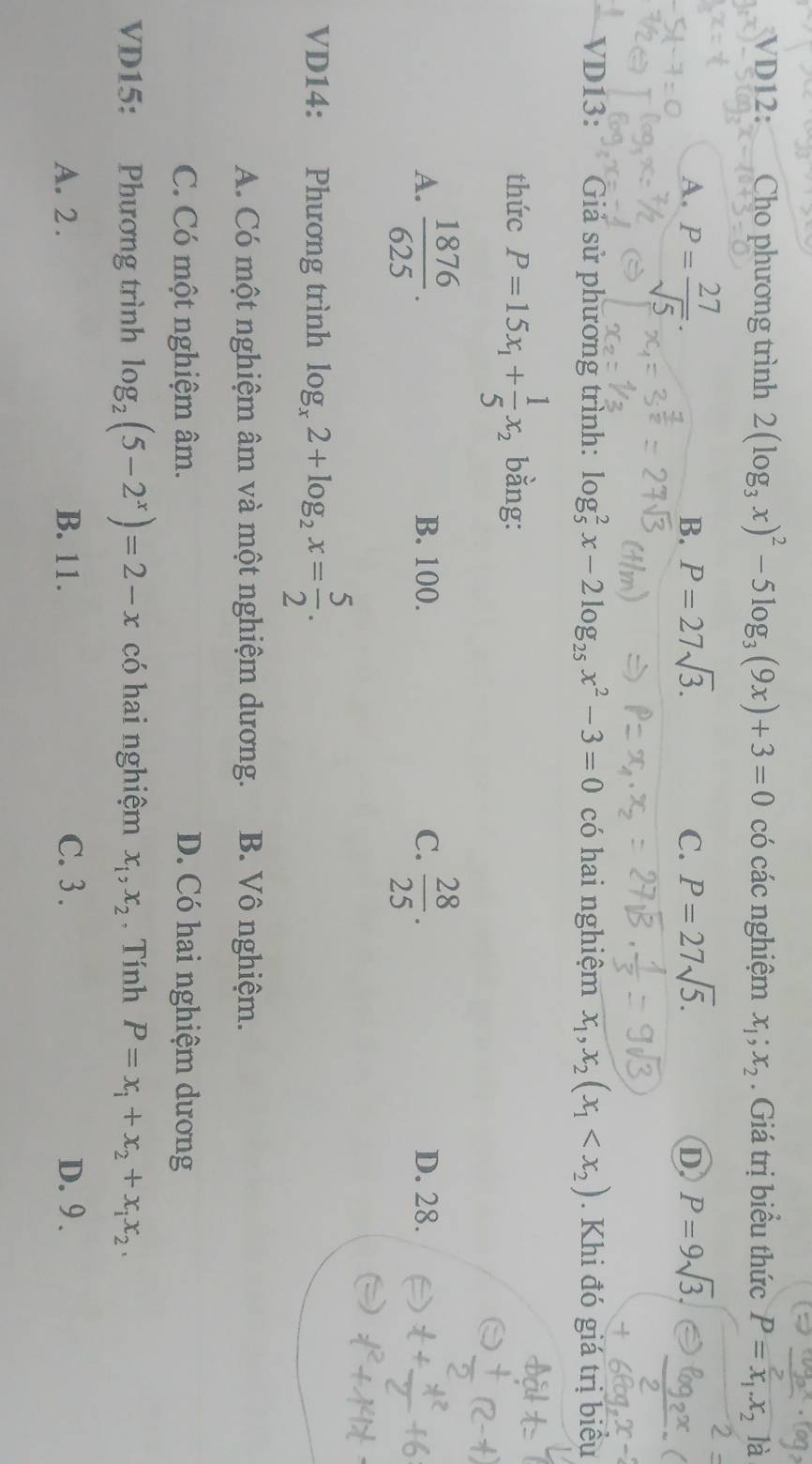 VD12: Cho phương trình 2(log _3x)^2-5log _3(9x)+3=0 có các nghiệm x_1; x_2. Giá trị biểu thức P=x_1.x_2 là
A. P= 27/sqrt(5) .
B. P=27sqrt(3). C. P=27sqrt(5). D P=9sqrt(3). 
VD13: Giả sử phương trình: log _5^(2x-2log _25)x^2-3=0 có hai nghiệm x_1, x_2(x_1 . Khi đó giá trị biểu
thức P=15x_1+ 1/5 x_2 bằng:
A.  1876/625 . B. 100. C.  28/25 . D. 28.
VD14: Phương trình log _x2+log _2x= 5/2 .
A. Có một nghiệm âm và một nghiệm dương. B. Vô nghiệm.
C. Có một nghiệm âm. D. Có hai nghiệm dương
VD15: Phương trình log _2(5-2^x)=2-x có hai nghiệm x_1, x_2 , Tính P=x_1+x_2+x_1x_2.
A. 2. B. 11. C. 3. D. 9.