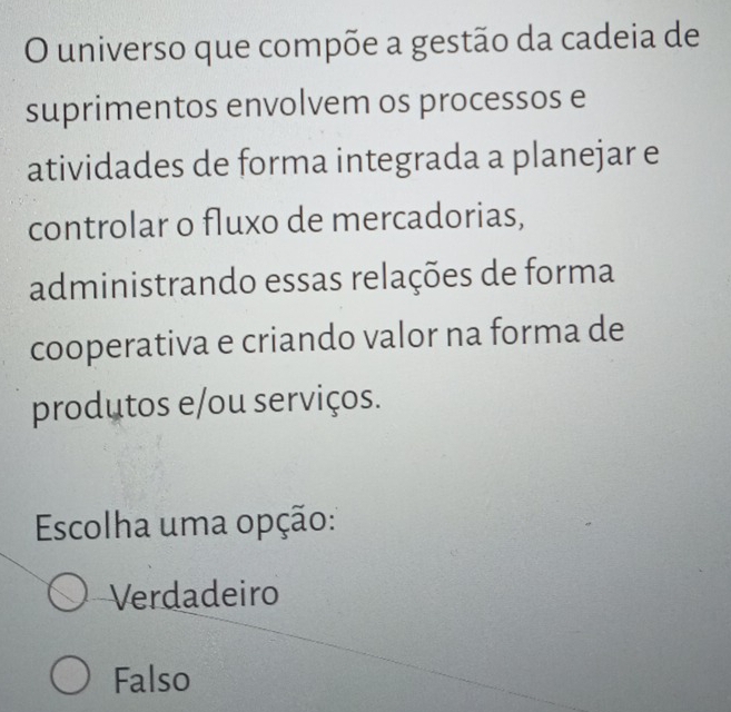 universo que compõe a gestão da cadeia de
suprimentos envolvem os processos e
atividades de forma integrada a planejar e
controlar o fluxo de mercadorias,
administrando essas relações de forma
cooperativa e criando valor na forma de
produtos e/ou serviços.
Escolha uma opção:
Verdadeiro
Falso