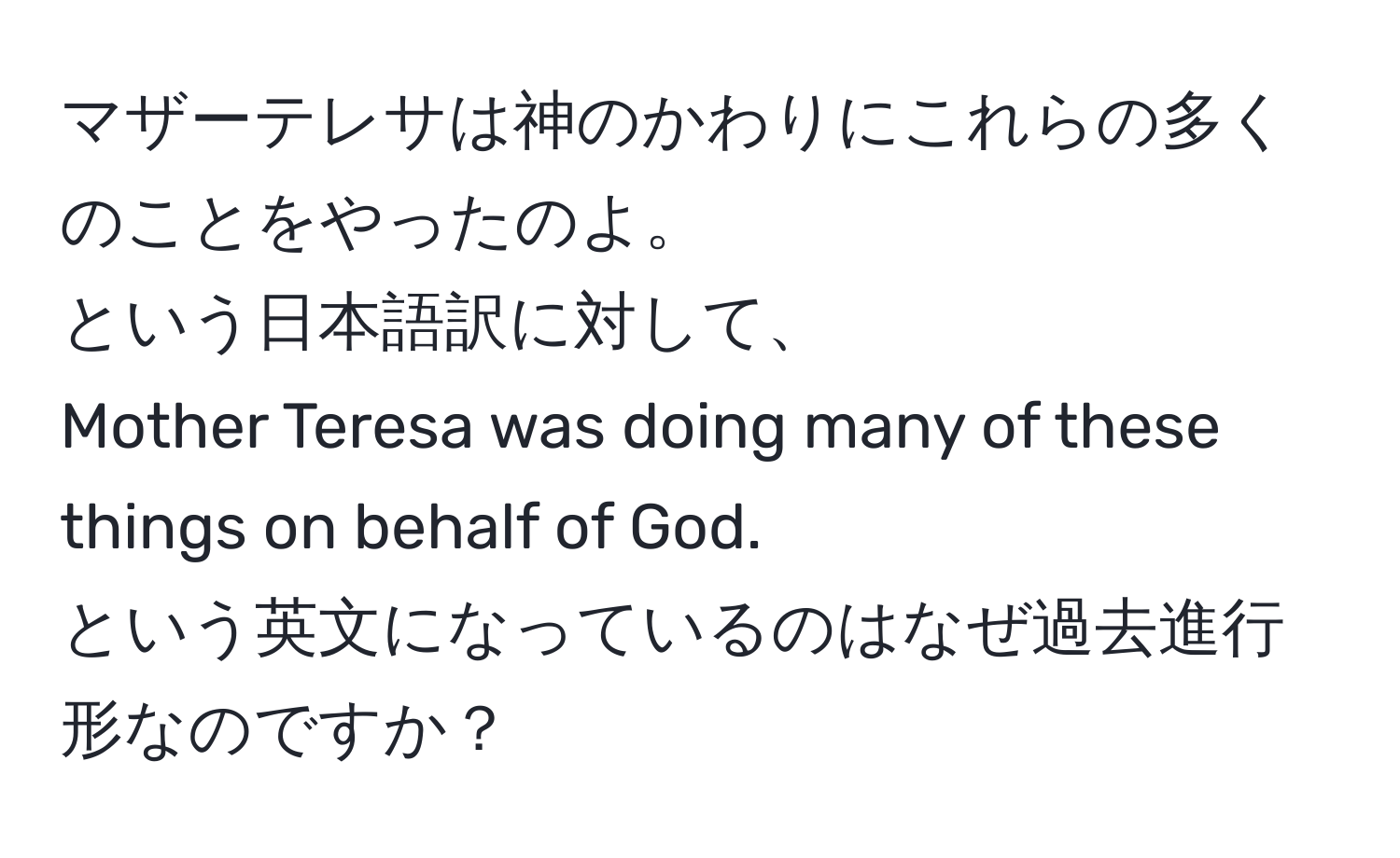 マザーテレサは神のかわりにこれらの多くのことをやったのよ。  
という日本語訳に対して、  
Mother Teresa was doing many of these things on behalf of God.  
という英文になっているのはなぜ過去進行形なのですか？