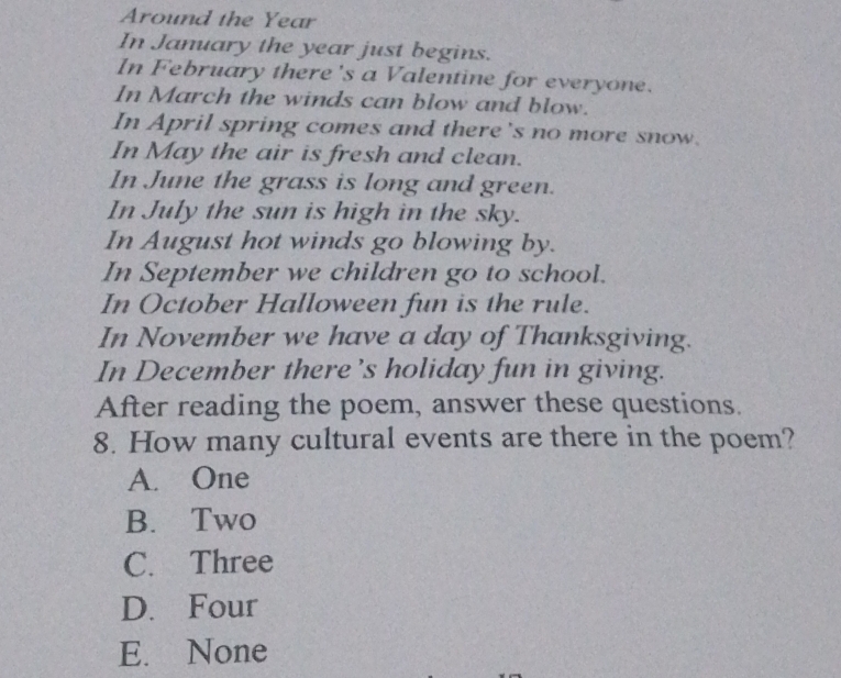 Around the Year
In January the year just begins.
In February there 's a Valentine for everyone.
In March the winds can blow and blow.
In April spring comes and there's no more snow.
In May the air is fresh and clean.
In June the grass is long and green.
In July the sun is high in the sky.
In August hot winds go blowing by.
In September we children go to school.
In October Halloween fun is the rule.
In November we have a day of Thanksgiving.
In December there’s holiday fun in giving.
After reading the poem, answer these questions.
8. How many cultural events are there in the poem?
A. One
B. Two
C. Three
D. Four
E. None
