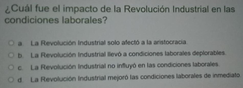 ¿Cuál fue el impacto de la Revolución Industrial en las
condiciones laborales?
a La Revolución Industrial solo afectó a la aristocracia.
b. La Revolución Industrial llevó a condiciones laborales deplorables.
c La Revolución Industrial no influyó en las condiciones laborales.
de La Revolución Industrial mejoró las condiciones laborales de inmediato.