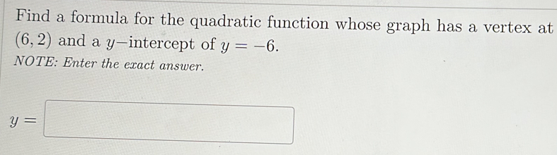 Find a formula for the quadratic function whose graph has a vertex at
(6,2) and a y-intercept of y=-6. 
NOTE: Enter the exact answer.
y=□