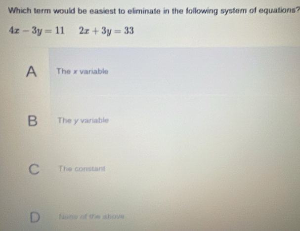 Which term would be easiest to eliminate in the following system of equations?
4x-3y=11 2x+3y=33
A The x variable
B The y variable
C The constant
Noss of the above