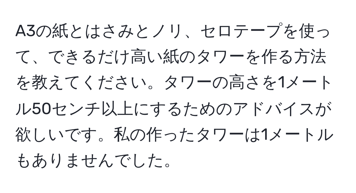 A3の紙とはさみとノリ、セロテープを使って、できるだけ高い紙のタワーを作る方法を教えてください。タワーの高さを1メートル50センチ以上にするためのアドバイスが欲しいです。私の作ったタワーは1メートルもありませんでした。