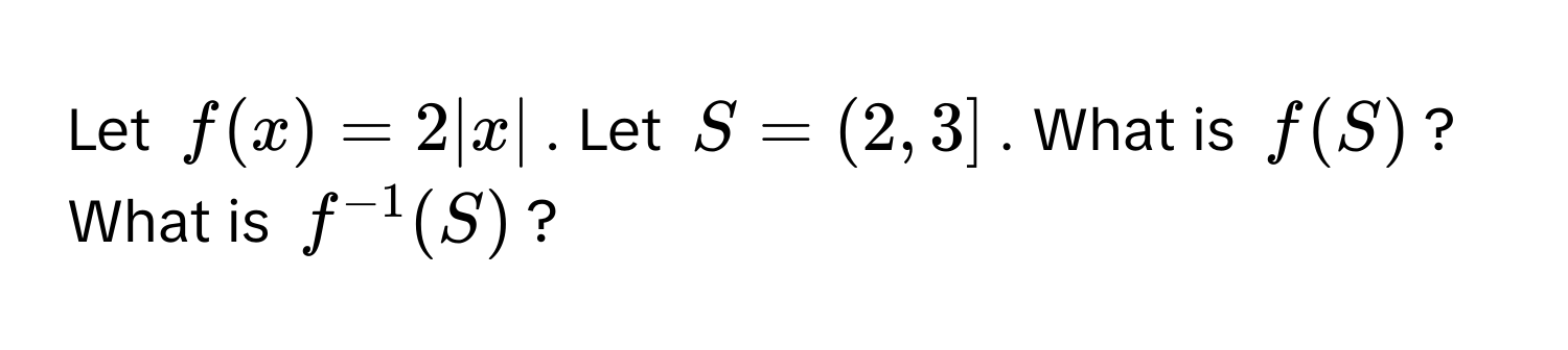 Let $f(x) = 2|x|$. Let $S = (2, 3]$. What is $f(S)$? What is $f^(-1)(S)$?