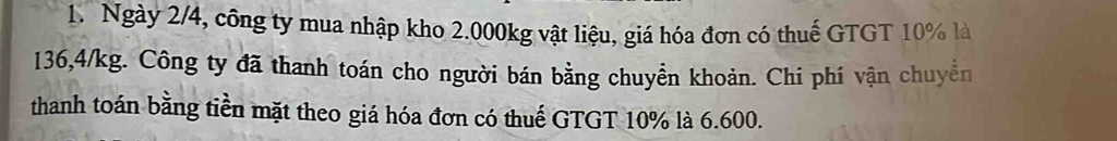 Ngày 2/4, công ty mua nhập kho 2.000kg vật liệu, giá hóa đơn có thuế GTGT 10% là
136,4/kg. Công ty đã thanh toán cho người bán bằng chuyển khoản. Chi phí vận chuyển 
thanh toán bằng tiền mặt theo giá hóa đơn có thuế GTGT 10% là 6.600.