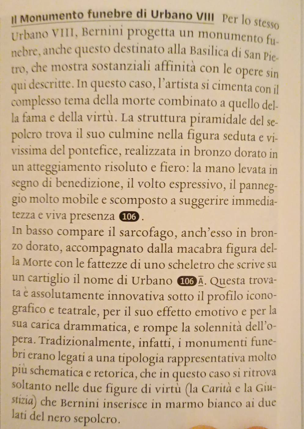 II Monumento funebre di Urbano VIII Per lo stesso 
Urbano VIII, Bernini progetta un monumento fu- 
nebre, anche questo destinato alla Basilica di San Pie- 
tro, che mostra sostanziali affinità con le opere sin 
qui descritte. In questo caso, l’artista si cimenta con il 
complesso tema della morte combinato a quello del- 
la fama e della virtù. La struttura piramidale del se- 
polcro trova il suo culmine nella figura seduta e vi- 
vissima del pontefice, realizzata in bronzo dorato in 
un atteggiamento risoluto e fiero: la mano levata in 
segno di benedizione, il volto espressivo, il panneg- 
gio molto mobile e scomposto a suggerire immedia- 
tezza e viva presenza 10 . 
In basso compare il sarcofago, anch’esso in bron- 
zo dorato, accompagnato dalla macabra figura del- 
la Morte con le fattezze di uno scheletro che scrive su 
un cartiglio il nome di Urbano 1д. Questa trova- 
ta è assolutamente innovativa sotto il profilo icono- 
grafico e teatrale, per il suo effetto emotivo e per la 
sua carica drammatica, e rompe la solennità dell’o- 
pera. Tradizionalmente, infatti, i monumenti fune- 
brí erano legati a una tipologia rappresentativa molto 
piu schematica e retorica, che in questo caso si ritrova 
soltanto nelle due figure di virtù (la Carità e la Giu- 
stizia) che Bernini inserisce in marmo bianco ai due 
lati del nero sepolcro.