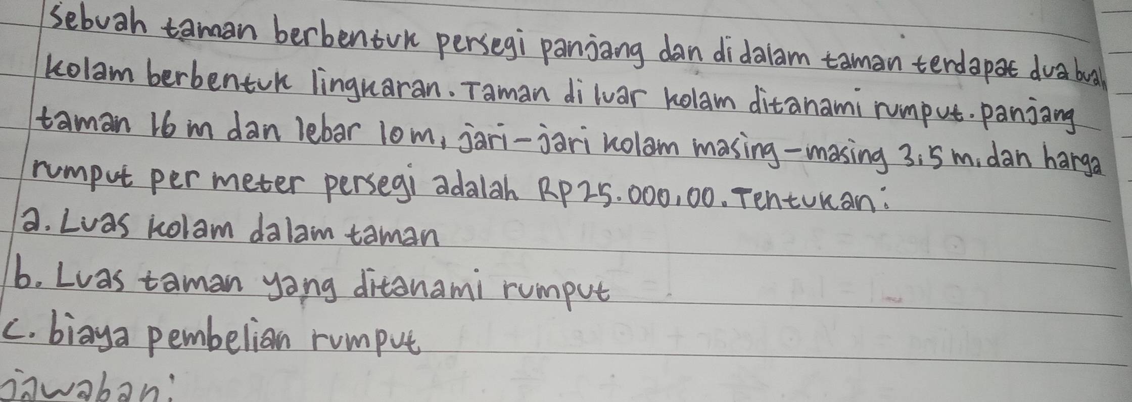 sebuah taman berbentrk persegi panjang dan didalam taman terdapat dvabua 
kolam berbentok linguaran. Taman diluar Rolam ditanami rumput. panjang 
taman 16 im dan lebar lom, jari-jari nolam masing-masing 3: 5m, dan harga 
rumput per meter persegi adalah Rp 25. 000, 00. Tentunan: 
a. Lwas kolam dalam taman 
b. Lwas taman yong ditanami rumput 
c. biaya pembelian rumput 
inwabon: