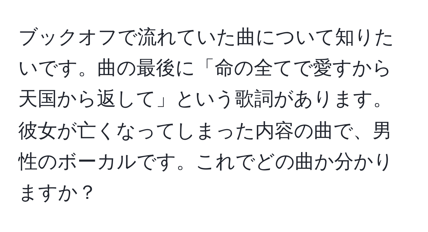 ブックオフで流れていた曲について知りたいです。曲の最後に「命の全てで愛すから天国から返して」という歌詞があります。彼女が亡くなってしまった内容の曲で、男性のボーカルです。これでどの曲か分かりますか？