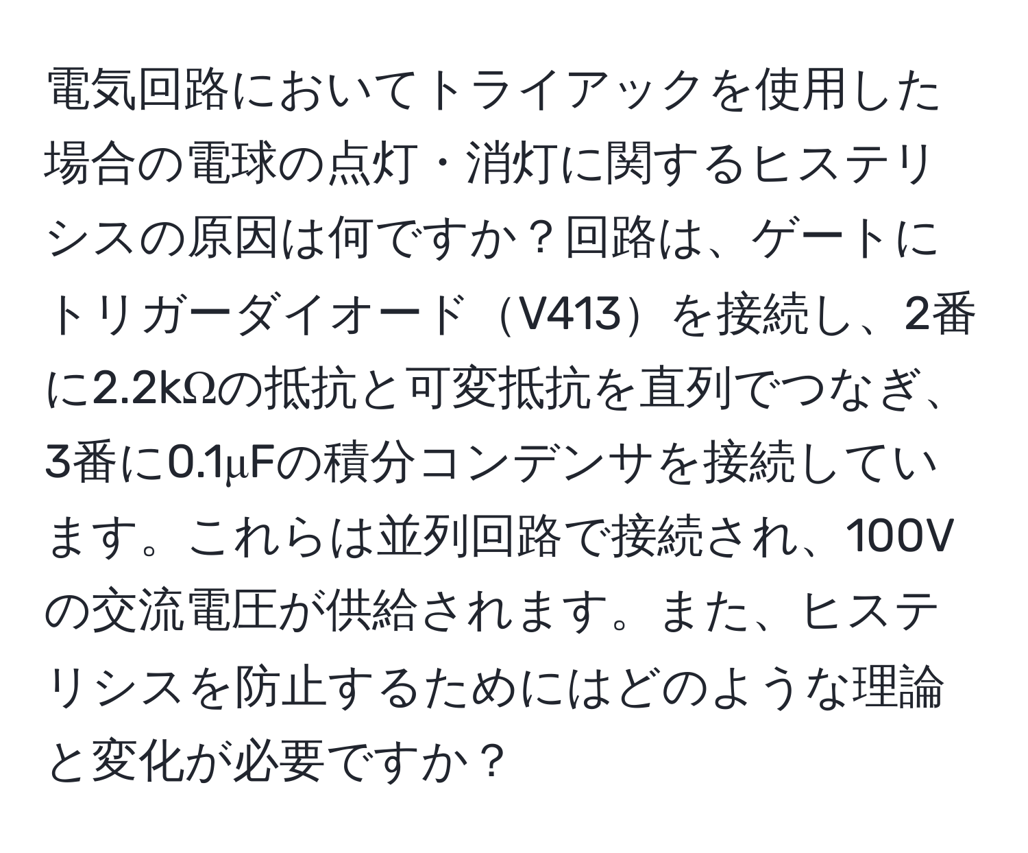 電気回路においてトライアックを使用した場合の電球の点灯・消灯に関するヒステリシスの原因は何ですか？回路は、ゲートにトリガーダイオードV413を接続し、2番に2.2kΩの抵抗と可変抵抗を直列でつなぎ、3番に0.1μFの積分コンデンサを接続しています。これらは並列回路で接続され、100Vの交流電圧が供給されます。また、ヒステリシスを防止するためにはどのような理論と変化が必要ですか？