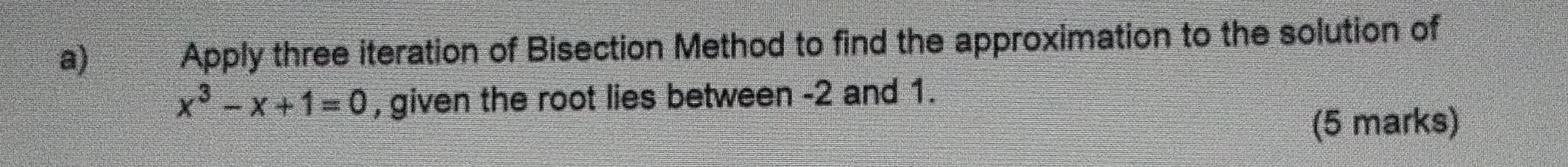 Apply three iteration of Bisection Method to find the approximation to the solution of
x^3-x+1=0 , given the root lies between -2 and 1. 
(5 marks)