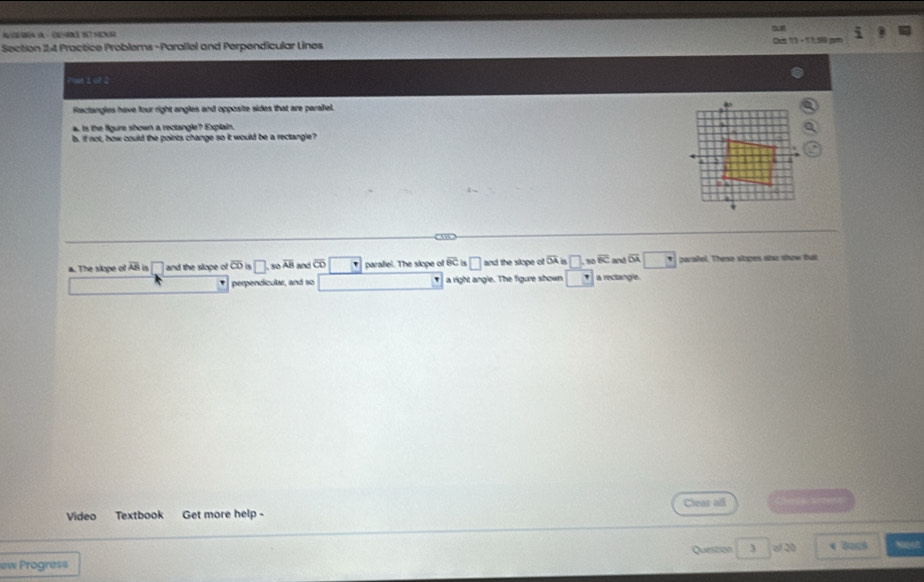 Practice Problems -Parallel and Perpendicular Lines 
Pat 1 ch 2
Rectangles have four right angles and opposite sides that are parafiel.
a is the figure shown a rectangle? Explain. 
b. if not, how could the points change so it would be a rectangle?
a. The skope of overline AB □ and the slope of overline alpha  □ s0 overline AB and overline CD paraliel. The slope of 80° 8 □ and the slope of overline OA □ 30 overline BC and q paraifel. These stapes onz show tat
perpendicular, and so a right angle. The figure shown □ a reclangle.
Video Textbook Get more help- Chear all 
Question
ew Progress 3