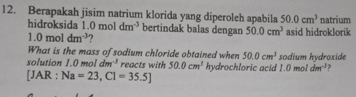 Berapakah jisim natrium klorida yang diperoleh apabila 50.0cm^3 natrium 
hidroksida 1.0moldm^(-3) bertindak balas dengan 50.0cm^3 asid hidroklorik
1.0moldm^(-3) ? 
What is the mass of sodium chloride obtained when 50.0cm^3 sodium hydroxide 
solution 1.0 mol dm^(-3) reacts with 50.0cm^3 hydrochloric acid 1.0moldm^(-3) ?
[JAR : Na=23,Cl=35.5]