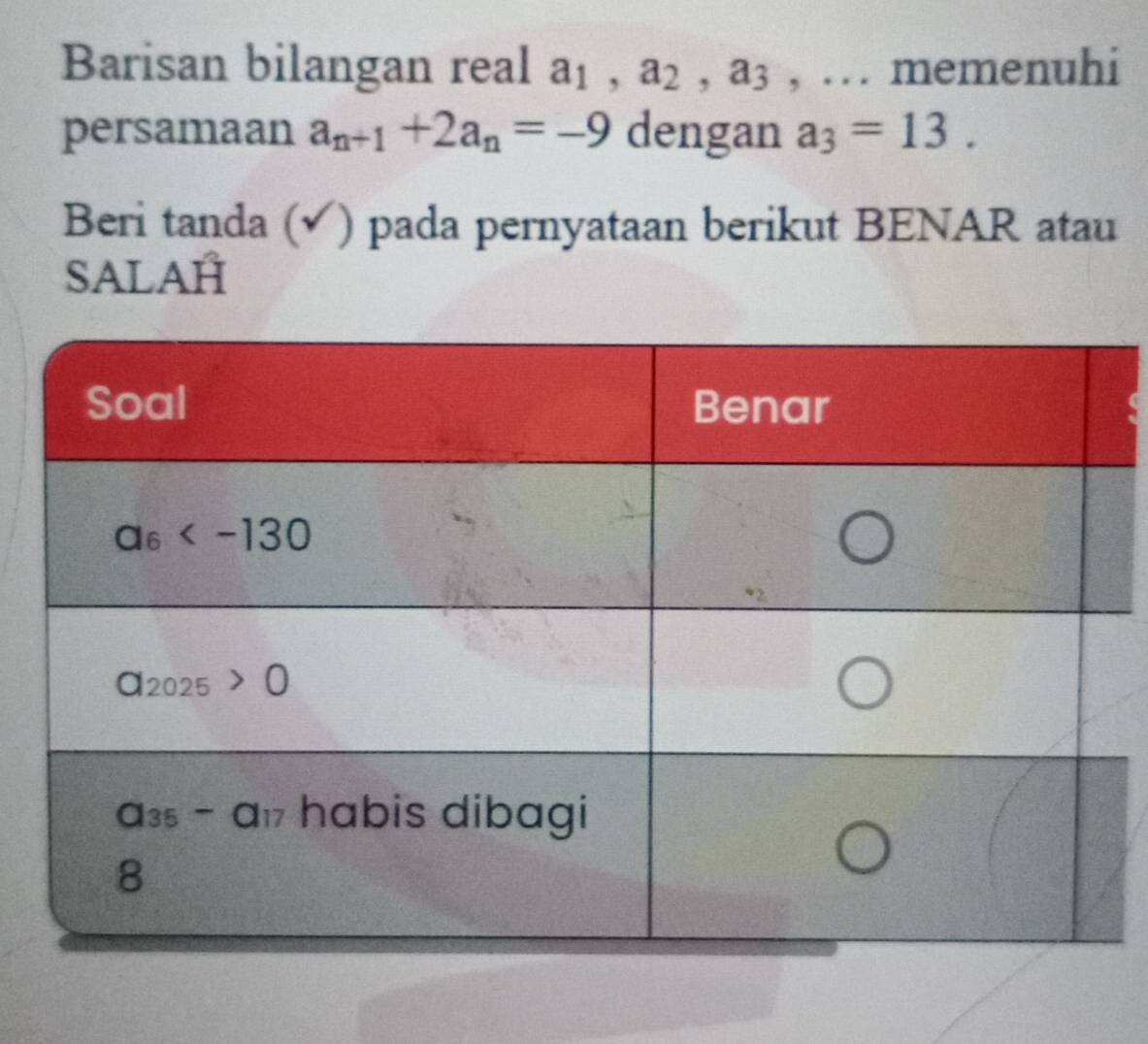 Barisan bilangan real a_1,a_2,a_3 , … memenuhi
persamaan a_n+1+2a_n=-9 dengan a_3=13.
Beri tanda (√) pada pernyataan berikut BENAR atau
SALAH