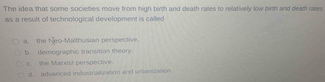 The idea that some societies move from high birth and death rates to relatively low birth and death rates
as a result of technological development is called
a. the Neo-Malthusian perspective.
b. demographic transition theory.
c. the Marxist perspective.
d. advanced industrialization and urbanization.