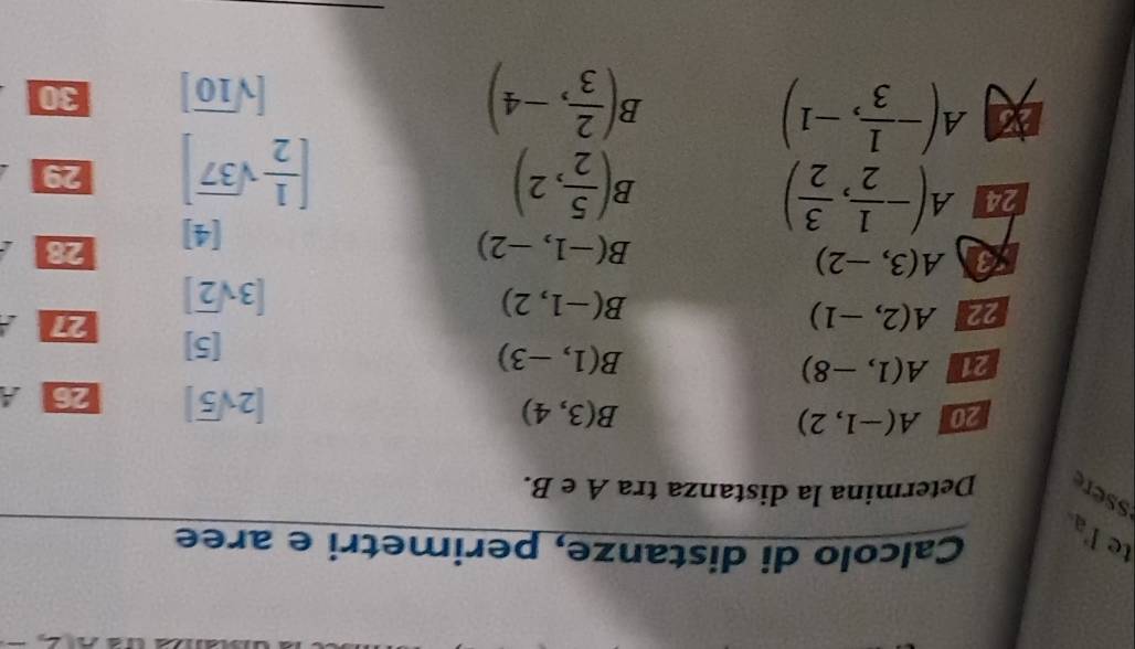 Calcolo di distanze, perimetri e aree 
te la 
ssere Determina la distanza tra A e B. 
20 A(-1,2) B(3,4)
[2sqrt(5)] 26 
21 A(1,-8)
B(1,-3) [5] 27
22 A(2,-1)
B(-1,2)
[3sqrt(2)]
3 A(3,-2)
B(-1,-2)
[4] 28
B( 5/2 ,2)
[ 1/2 sqrt(37)]
24 A(- 1/2 , 3/2 ) 29
A(- 1/3 ,-1)
3( 2/3 ,-4)
b
[sqrt(10)] 30