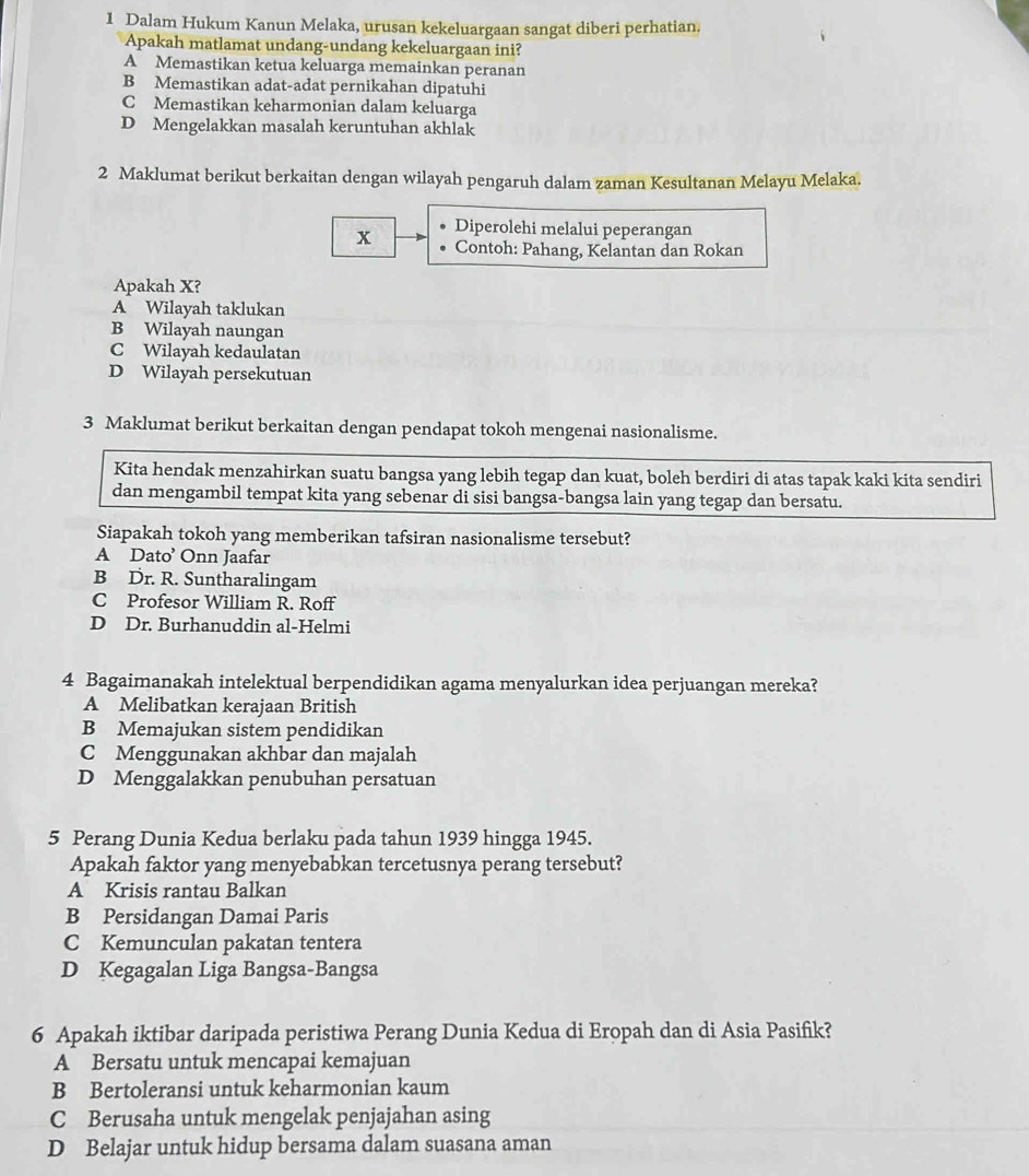 Dalam Hukum Kanun Melaka, urusan kekeluargaan sangat diberi perhatian.
Apakah matlamat undang-undang kekeluargaan ini?
A Memastikan ketua keluarga memainkan peranan
B Memastikan adat-adat pernikahan dipatuhi
C Memastikan keharmonian dalam keluarga
D Mengelakkan masalah keruntuhan akhlak
2 Maklumat berikut berkaitan dengan wilayah pengaruh dalam zaman Kesultanan Melayu Melaka.
Diperolehi melalui peperangan
x Contoh: Pahang, Kelantan dan Rokan
Apakah X?
A Wilayah taklukan
B Wilayah naungan
C Wilayah kedaulatan
D Wilayah persekutuan
3 Maklumat berikut berkaitan dengan pendapat tokoh mengenai nasionalisme.
Kita hendak menzahirkan suatu bangsa yang lebih tegap dan kuat, boleh berdiri di atas tapak kaki kita sendiri
dan mengambil tempat kita yang sebenar di sisi bangsa-bangsa lain yang tegap dan bersatu.
Siapakah tokoh yang memberikan tafsiran nasionalisme tersebut?
A Dato’ Onn Jaafar
B Dr. R. Suntharalingam
C Profesor William R. Roff
D Dr. Burhanuddin al-Helmi
4 Bagaimanakah intelektual berpendidikan agama menyalurkan idea perjuangan mereka?
A Melibatkan kerajaan British
B Memajukan sistem pendidikan
C Menggunakan akhbar dan majalah
D Menggalakkan penubuhan persatuan
5 Perang Dunia Kedua berlaku pada tahun 1939 hingga 1945.
Apakah faktor yang menyebabkan tercetusnya perang tersebut?
A Krisis rantau Balkan
B Persidangan Damai Paris
C Kemunculan pakatan tentera
D Kegagalan Liga Bangsa-Bangsa
6 Apakah iktibar daripada peristiwa Perang Dunia Kedua di Eropah dan di Asia Pasifik?
A Bersatu untuk mencapai kemajuan
B Bertoleransi untuk keharmonian kaum
C Berusaha untuk mengelak penjajahan asing
D Belajar untuk hidup bersama dalam suasana aman