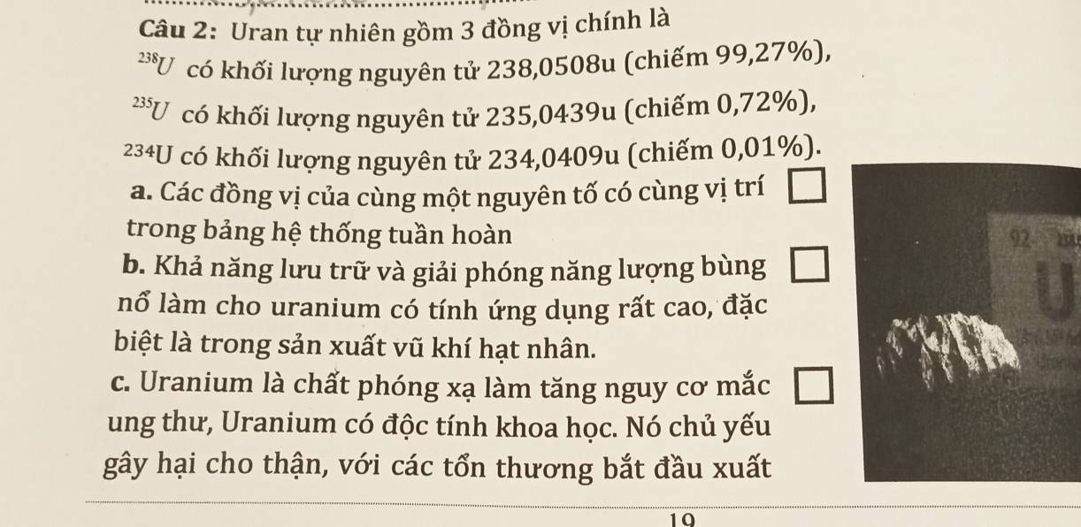 Uran tự nhiên gồm 3 đồng vị chính là
238 U có khối lượng nguyên tử 238,0508u (chiếm 99,27%),
có khối lượng nguyên tử 235,0439u (chiếm 0,72%),
234U có khối lượng nguyên tử 234,0409u (chiếm 0,01%).
a. Các đồng vị của cùng một nguyên tố có cùng vị trí □ 
trong bảng hệ thống tuần hoàn 92 m
b. Khả năng lưu trữ và giải phóng năng lượng bùng □ 
nổ làm cho uranium có tính ứng dụng rất cao, đặc
biệt là trong sản xuất vũ khí hạt nhân.
c. Uranium là chất phóng xạ làm tăng nguy cơ mắc
ung thư, Uranium có độc tính khoa học. Nó chủ yếu
gây hại cho thận, với các tổn thương bắt đầu xuất
10