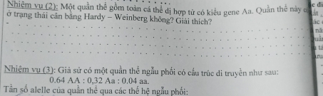 Nhiêm vụ (2): Một quần thể gồm toàn cá thể dị hợp tử có kiểu gene Aa. Quản thể này c c d 
ất . 
ở trạng thái cân bằng Hardy - Weinberg không? Giải thích? 
nǎ 
luà 
1 t 
ru 
Nhiệm vụ (3): Giả sử có một quần thể ngẫu phối có cấu trúc di truyền như sau:
0.64 AA : 0,32 Aa : 0.04 aa. 
Tần số alelle của quần thể qua các thế he * ngẫu phối: