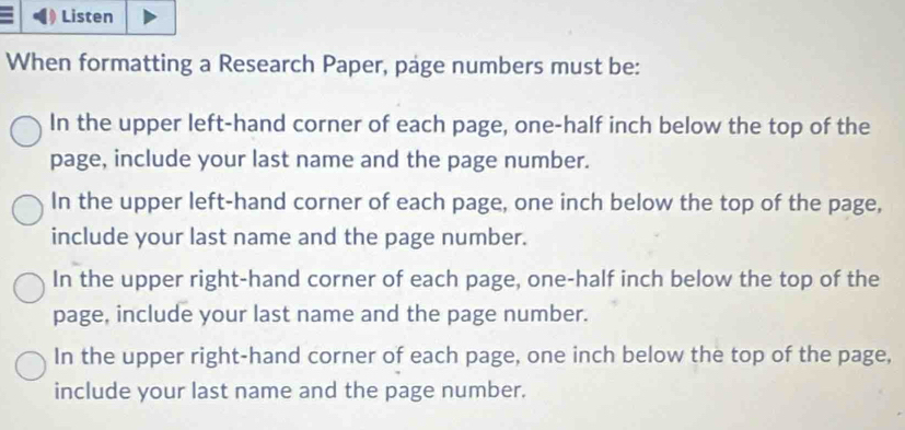 Listen
When formatting a Research Paper, page numbers must be:
In the upper left-hand corner of each page, one-half inch below the top of the
page, include your last name and the page number.
In the upper left-hand corner of each page, one inch below the top of the page,
include your last name and the page number.
In the upper right-hand corner of each page, one-half inch below the top of the
page, include your last name and the page number.
In the upper right-hand corner of each page, one inch below the top of the page,
include your last name and the page number.