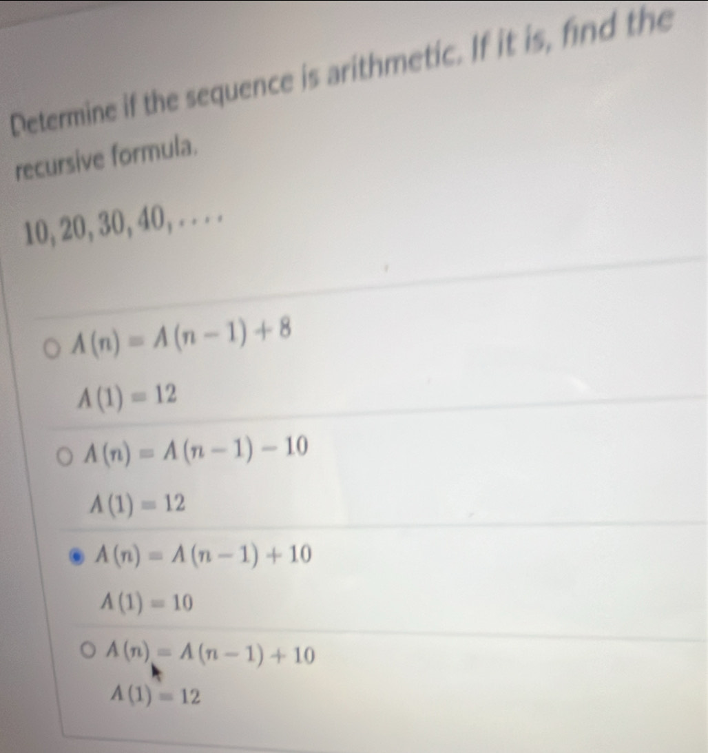 Determine if the sequence is arithmetic. If it is, find the
recursive formula.
10, 20, 30, 40, . . . .
A(n)=A(n-1)+8
A(1)=12
A(n)=A(n-1)-10
A(1)=12
A(n)=A(n-1)+10
A(1)=10
A(n)=A(n-1)+10
A(1)=12