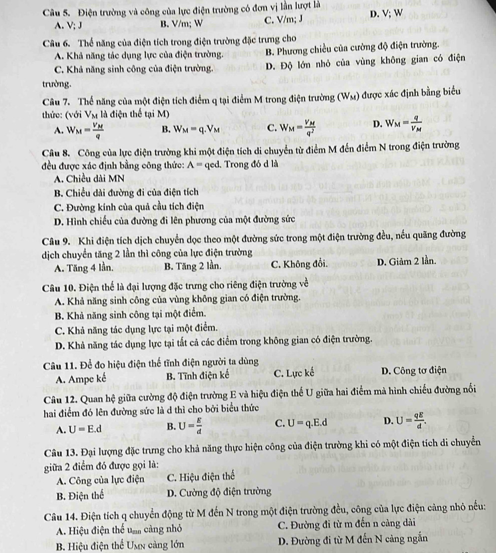 Điện trường và công của lực điện trường có đơn vị lần lượt là
A. V; J B. V/m; W C. V/m; J
D. V; W
Câu 6. Thế năng của điện tích trong điện trường đặc trưng cho
A. Khả năng tác dụng lực của điện trường. B. Phương chiều của cường độ điện trường.
C. Khả năng sinh công của điện trường. D. Độ lớn nhỏ của vùng không gian có điện
trường.
Câu 7. Thế năng của một điện tích điểm q tại điểm M trong điện trường (W_M) được xác định bằng biểu
thức: (với V_M là điện thế tại M)
D.
B. W_M=q.V_M C. W_M=frac qV_M
A. W_M=frac V_Mq W_M=frac V_Mq^2
Câu 8. Công của lực điện trường khi một điện tích di chuyển từ điểm M đến điểm N trong điện trường
đều được xác định bằng công thức: A= qed. Trong đó d là
A. Chiều dài MN
B. Chiều dài đường đi của điện tích
C. Đường kính của quả cầu tích điện
D. Hình chiếu của đường đi lên phương của một đường sức
Câu 9. Khi điện tích dịch chuyển dọc theo một đường sức trong một điện trường đều, nếu quãng đường
dịch chuyển tăng 2 lần thì công của lực điện trường
A. Tăng 4 lần. B. Tăng 2 lần. C. Không đổi. D. Giảm 2 lần.
Câu 10. Điện thế là đại lượng đặc trưng cho riêng điện trường về
A. Khả năng sinh công của vùng không gian có điện trường.
B. Khả năng sinh công tại một điểm.
C. Khả năng tác dụng lực tại một điểm.
D. Khả năng tác dụng lực tại tất cả các điểm trong không gian có điện trường.
Câu 11. Để đo hiệu điện thế tĩnh điện người ta dùng
A. Ampe kế B. Tĩnh điện kế C. Lực kế D. Công tơ điện
Câu 12. Quan hệ giữa cường độ điện trường E và hiệu điện thế U giữa hai điểm mà hình chiếu đường nổi
hai điểm đó lên đường sức là d thì cho bởi biểu thức
A. U=E.d B. U= E/d  C. U=q.E.d D. U= qE/d .
Câu 13. Đại lượng đặc trưng cho khả năng thực hiện công của điện trường khi có một điện tích di chuyển
giữa 2 điểm đó được gọi là:
A. Công của lực điện C. Hiệu điện thế
B. Điện thế D. Cường độ điện trường
Câu 14. Điện tích q chuyển động từ M đến N trong một điện trường đều, công của lực điện càng nhỏ nếu:
A. Hiệu điện thể um càng nhỏ C. Đường đi từ m đến n càng dài
B. Hiệu điện thể Umn càng lớn D. Đường đi từ M đến N càng ngắn