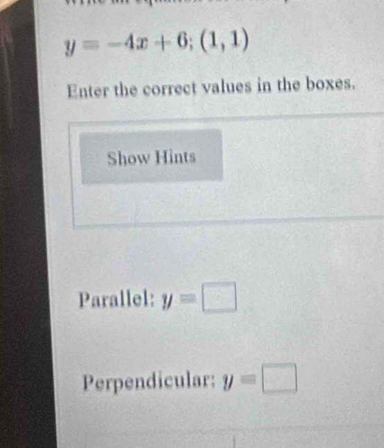 y=-4x+6;(1,1)
Enter the correct values in the boxes. 
Show Hints 
Parallel: y=□
Perpendicular: y=□