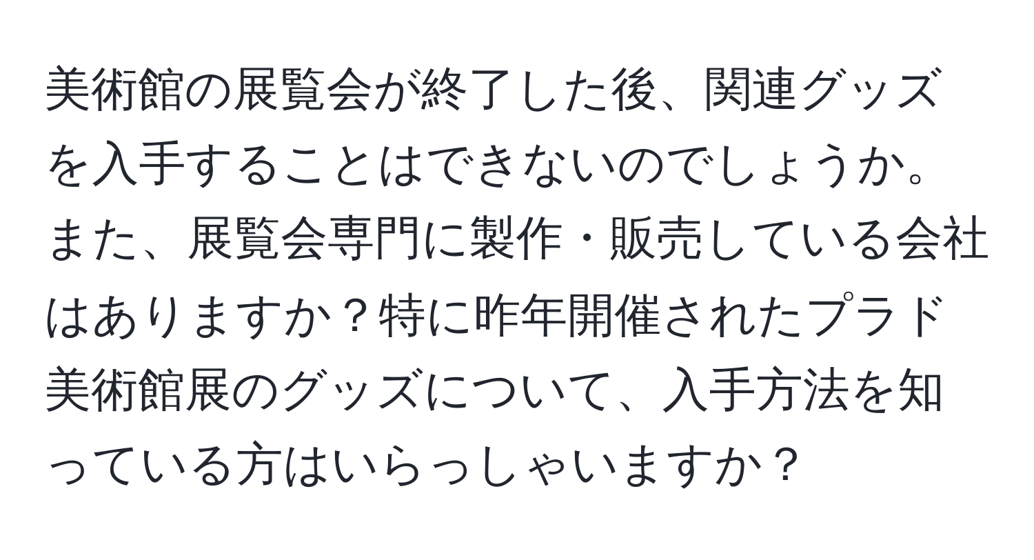 美術館の展覧会が終了した後、関連グッズを入手することはできないのでしょうか。また、展覧会専門に製作・販売している会社はありますか？特に昨年開催されたプラド美術館展のグッズについて、入手方法を知っている方はいらっしゃいますか？