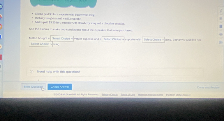 Niamh paid $3 for a cupcake with buttercream icing. 
Bethany bought a small vanilla cupcake. 
Mateo paid $3.50 for a cupcake with strawberry icing and a chocolate cupcake. 
Use the axioms to make two conclusions about the cupcakes that were purchased. 
Mateo bought a Select Choice vanilla cupcake and a Select Choice cupcake with Select Choice ν icing. Bethany's cupcake had 
Select Choice ν icing. 
Need help with this question? 
Next Questio Check Answer Done and Review 
2024 McGraw Hill. All Rights Reserved. Privacy Center Terms of Use Minimum Requirements Platform Status Center