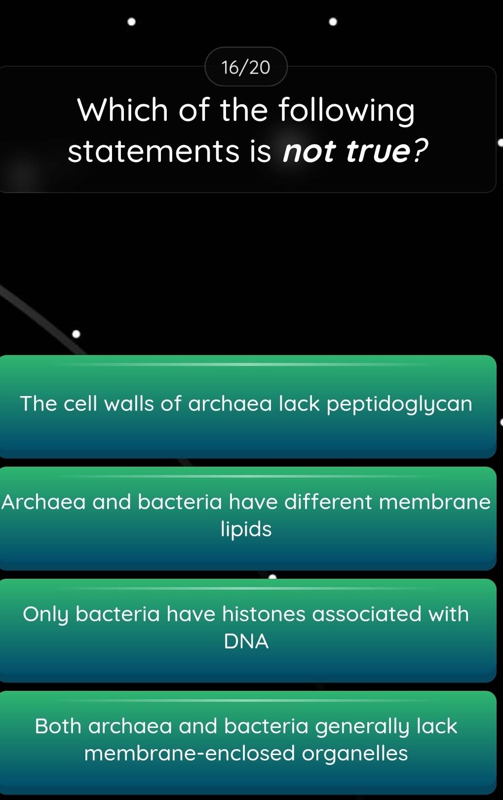 16/20
Which of the following
statements is not true?
The cell walls of archaea lack peptidoglycan
Archaea and bacteria have different membrane
lipids
Only bacteria have histones associated with
DNA
Both archaea and bacteria generally lack
membrane-enclosed organelles