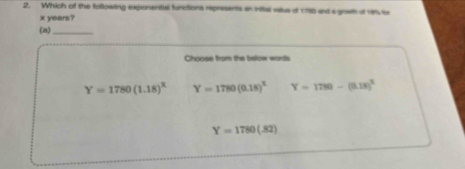 Which of the following exponential functions represents an nittal value of 1785 and a growh of re tr
x years?
(a)_
Choose from the below words
Y=1780(1.18)^x Y=1780(0.18)^x Y=1780-(0.18)^2
Y=1780(.82)