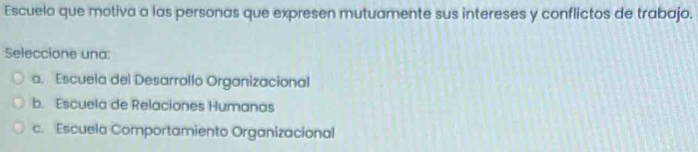 Escuela que motiva a las personas que expresen mutuamente sus intereses y conflictos de trabajo.
Seleccione una:
a. Escuela del Desarrollo Organizacional
b. Escuela de Relaciones Humanas
c. Escuela Comportamiento Organizacional