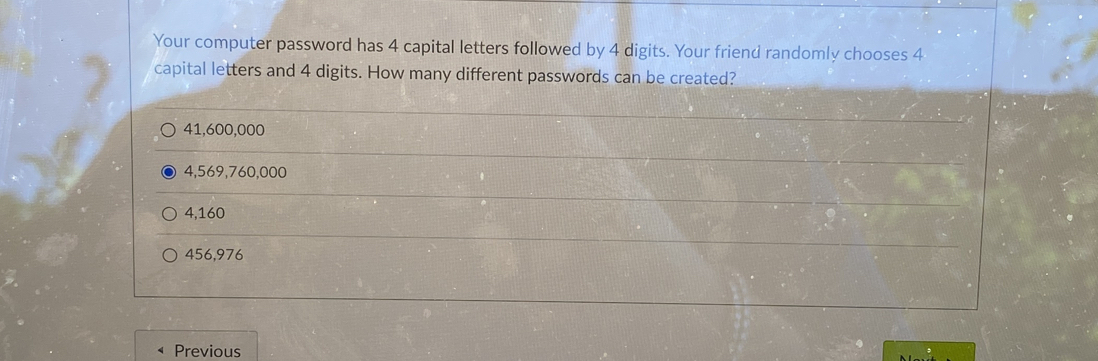 Your computer password has 4 capital letters followed by 4 digits. Your friend randomly chooses 4
capital letters and 4 digits. How many different passwords can be created?
41,600,000
4,569,760,000
4,160
456,976
Previous